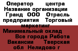Оператор Call-центра › Название организации ­ Гранд, ООО › Отрасль предприятия ­ Торговый маркетинг › Минимальный оклад ­ 30 000 - Все города Работа » Вакансии   . Тверская обл.,Нелидово г.
